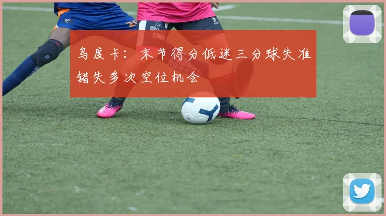 乌度卡：末节得分低迷三分球失准错失多次空位机会