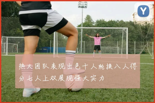 热火团队表现出色十人轮换八人得分七人上双展现强大实力