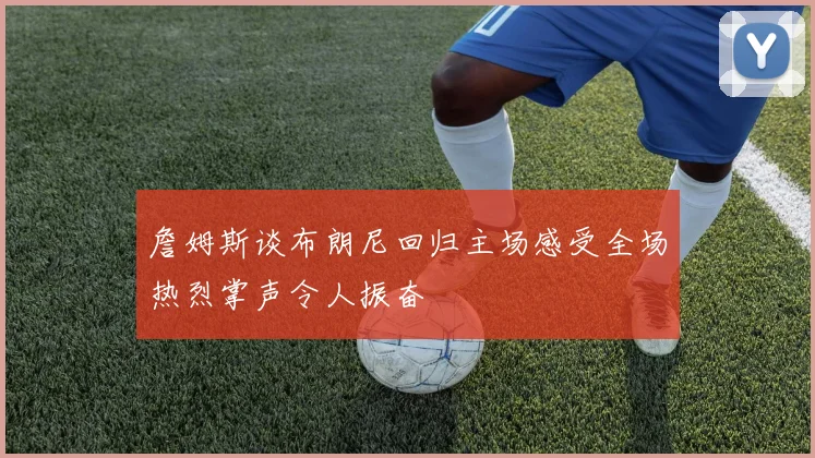 詹姆斯谈布朗尼回归主场感受全场热烈掌声令人振奋