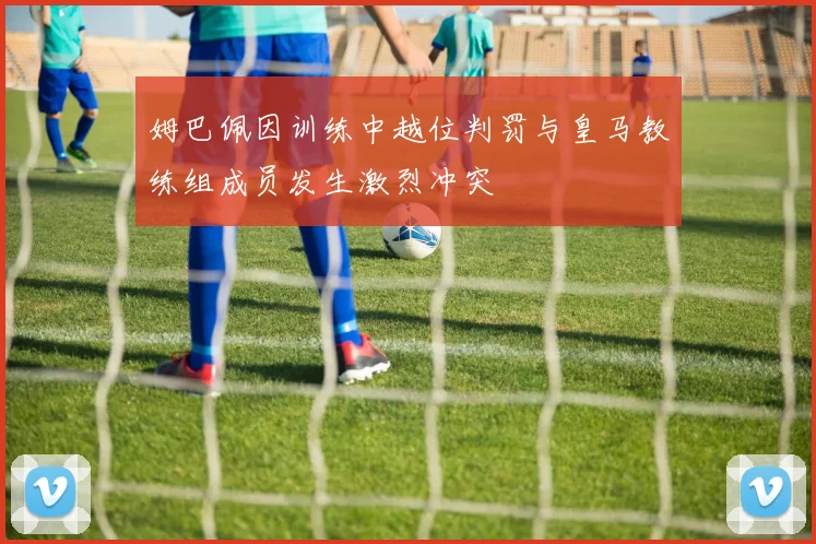 姆巴佩因训练中越位判罚与皇马教练组成员发生激烈冲突