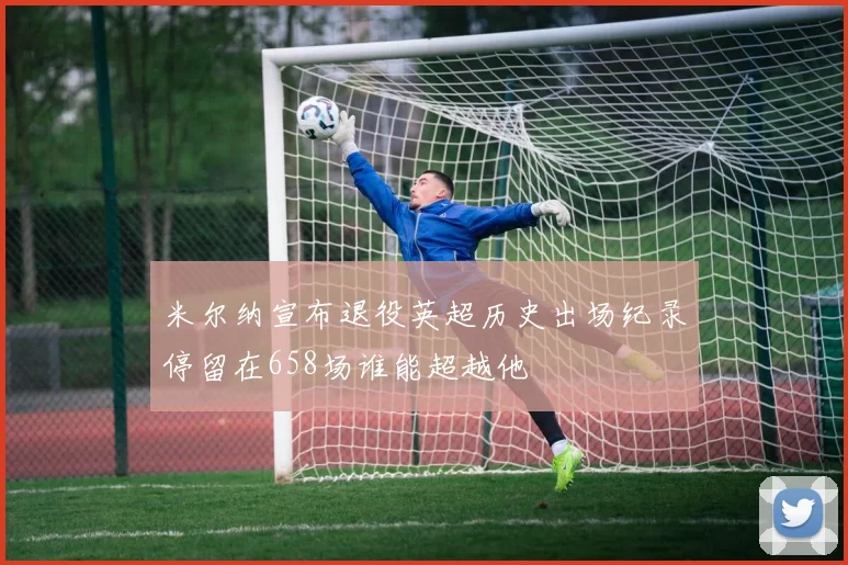 米尔纳宣布退役英超历史出场纪录停留在658场谁能超越他