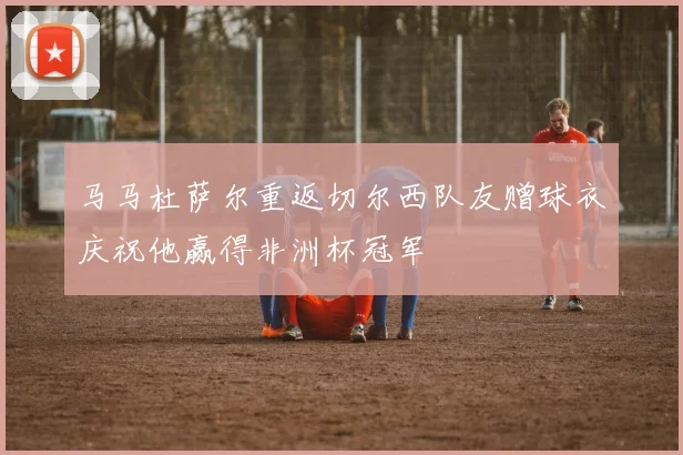 马马杜萨尔重返切尔西队友赠球衣庆祝他赢得非洲杯冠军