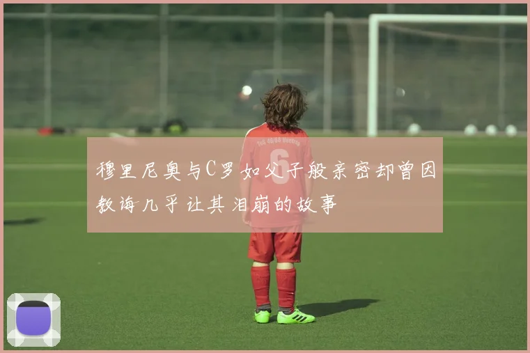 穆里尼奥与C罗如父子般亲密却曾因教诲几乎让其泪崩的故事