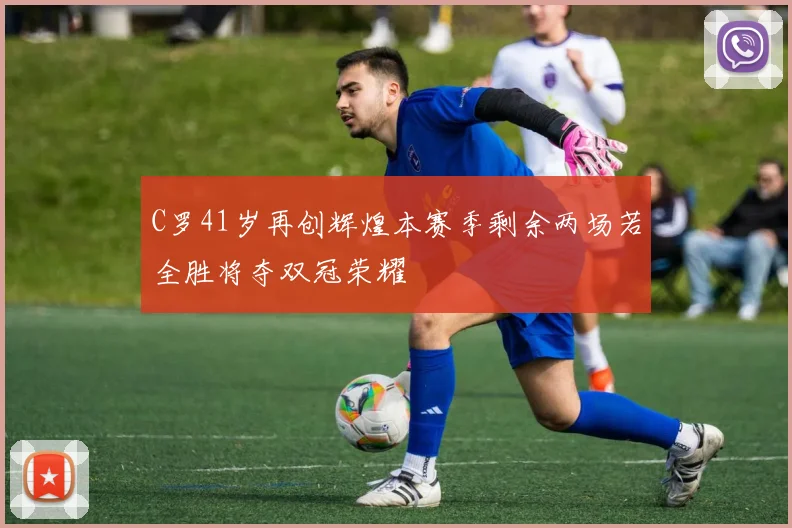 C罗41岁再创辉煌本赛季剩余两场若全胜将夺双冠荣耀