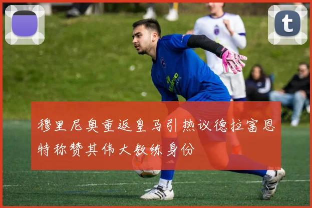 穆里尼奥重返皇马引热议德拉富恩特称赞其伟大教练身份