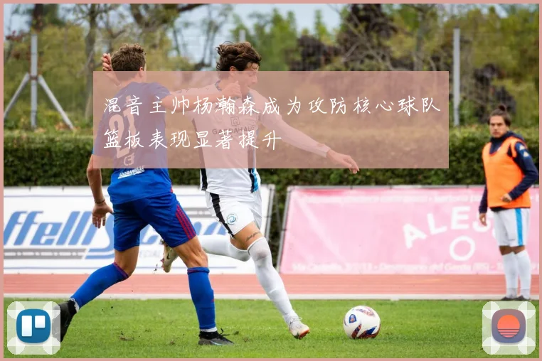 混音主帅杨瀚森成为攻防核心球队篮板表现显著提升