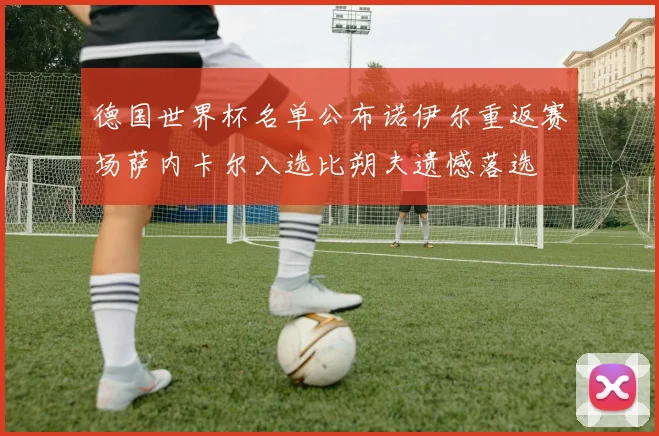 德国世界杯名单公布诺伊尔重返赛场萨内卡尔入选比朔夫遗憾落选