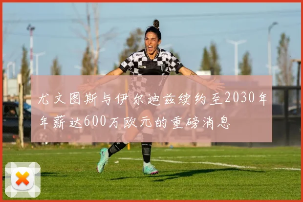 尤文图斯与伊尔迪兹续约至2030年年薪达600万欧元的重磅消息