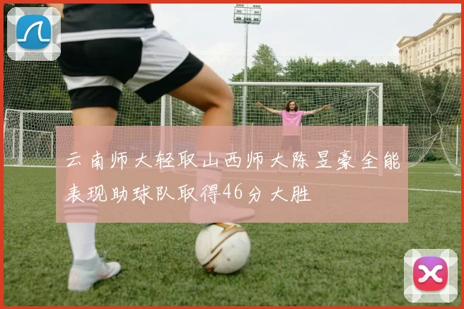 云南师大轻取山西师大陈昱豪全能表现助球队取得46分大胜