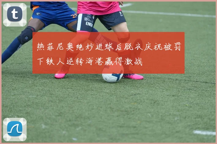 热菲尼奥绝妙进球后脱衣庆祝被罚下铁人逆转海港赢得激战