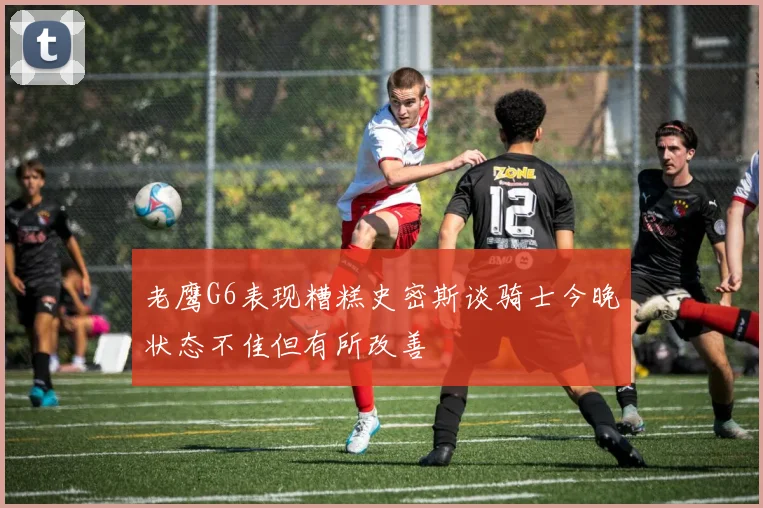 老鹰G6表现糟糕史密斯谈骑士今晚状态不佳但有所改善