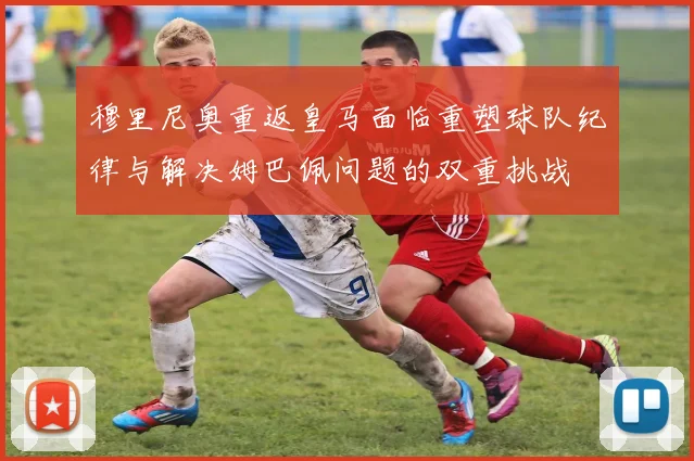 穆里尼奥重返皇马面临重塑球队纪律与解决姆巴佩问题的双重挑战