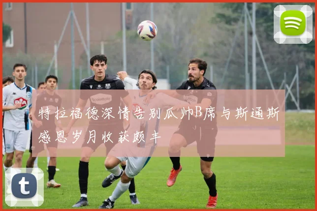 特拉福德深情告别瓜帅B席与斯通斯感恩岁月收获颇丰