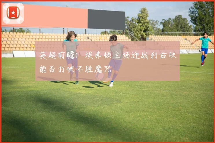 英超前瞻：埃弗顿主场迎战利兹联能否打破不胜魔咒