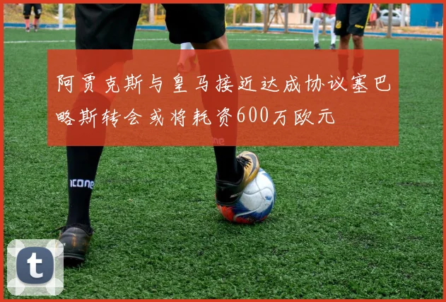 阿贾克斯与皇马接近达成协议塞巴略斯转会或将耗资600万欧元