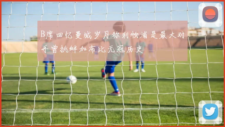 B席回忆曼城岁月称利物浦是最大对手曾挑衅加布比无冠历史
