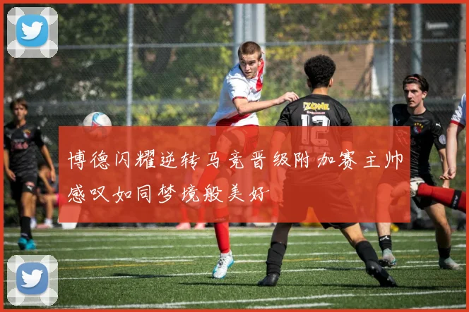 博德闪耀逆转马竞晋级附加赛主帅感叹如同梦境般美好