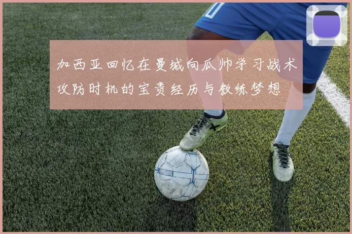 加西亚回忆在曼城向瓜帅学习战术攻防时机的宝贵经历与教练梦想