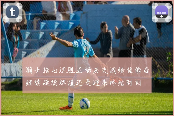 骑士抢七连胜五场历史战绩佳能否继续延续辉煌还是迎来终结时刻
